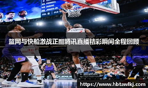 篮网与快船激战正酣腾讯直播精彩瞬间全程回顾